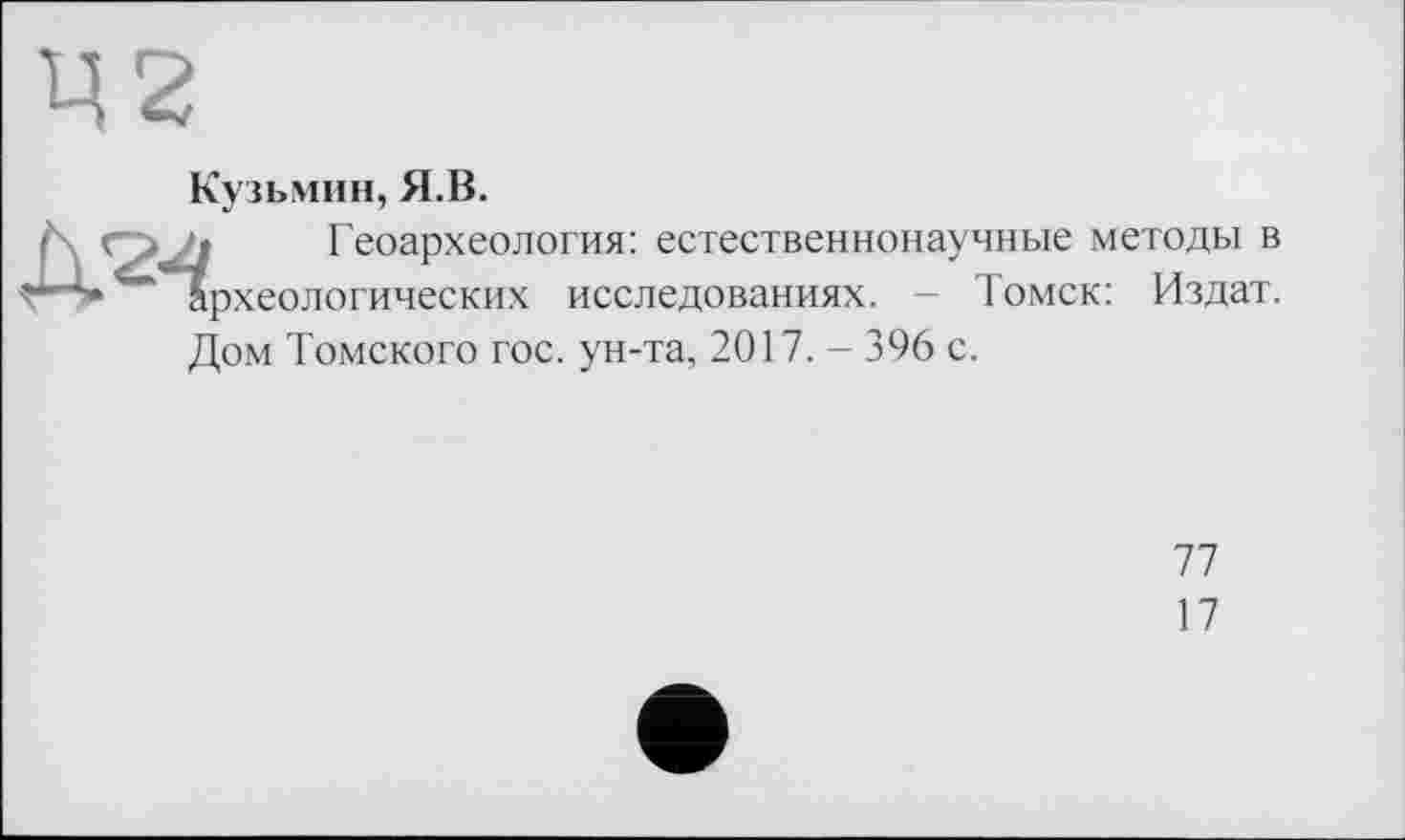 ﻿Ц2
Кузьмин, Я.В.
Л с> ‘г Геоархеология: естественнонаучные методы в г-*» Археологических исследованиях. - Томск: Издат.
Дом Томского гос. ун-та, 2017. - 396 с.
77
17